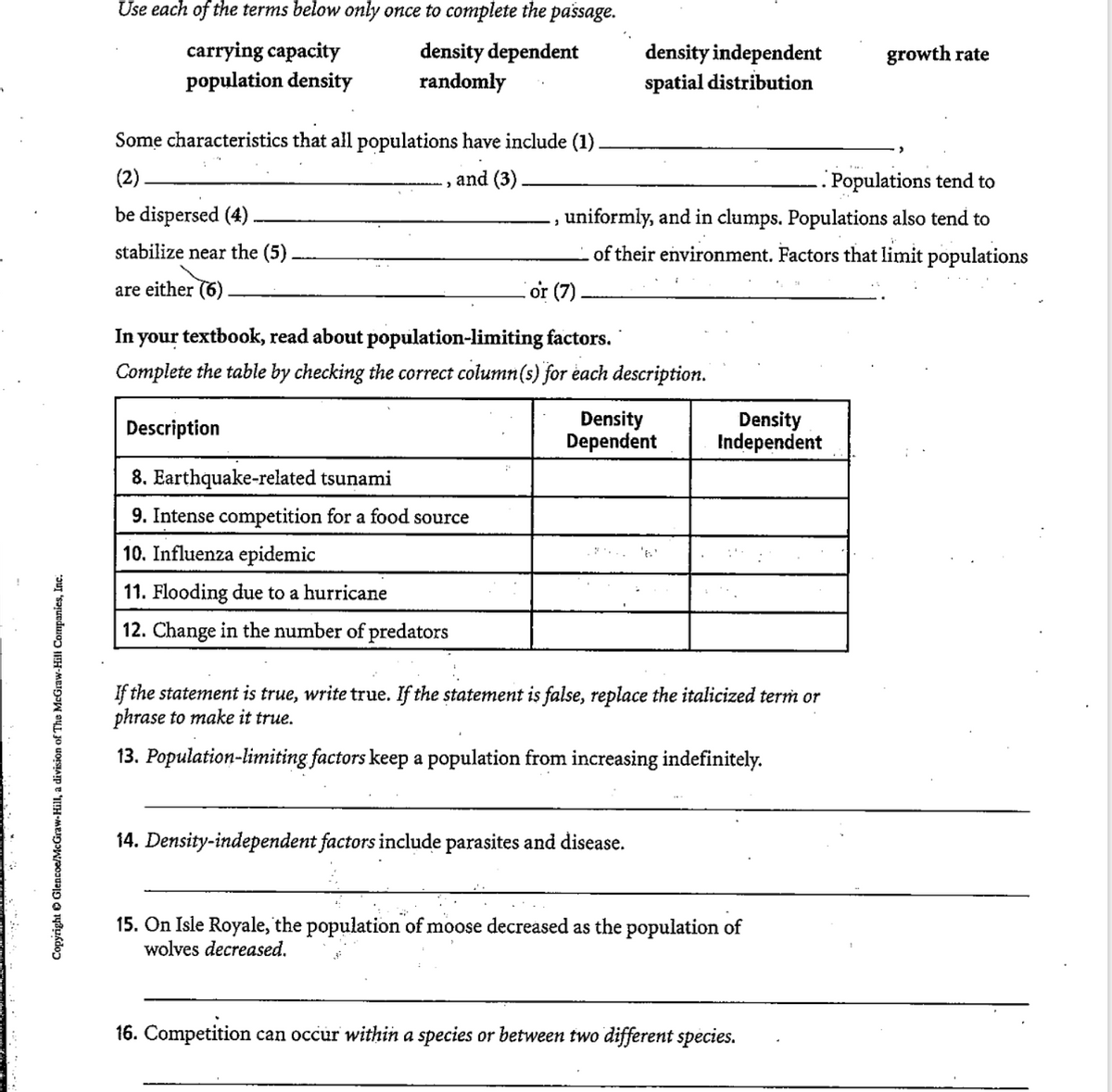 Use each of the terms below only once to complete the passage.
carrying capacity
population density
density dependent
randomly
density independent
spatial distribution
growth rate
Some characteristics that all populations have include (1).
(2).
and (3)
. Populations tend to
be dispersed (4)
,uniformly, and in clumps. Populations also tend to
stabilize near the (5).
of their environment. Factors that limit populations
are either (6)
or (7)
In your textbook, read about population-limiting factors.
Complete the table by checking the correct column(s) for each description.
Density
Dependent
Density
Independent
Description
8. Earthquake-related tsunami
9. Intense competition for a food source
10. Influenza epidemic
11. Flooding due to a hurricane
12. Change in the number of predators
If the statement is true, write true. If the statement is false, replace the italicized term or
phrase to make it true.
13. Population-limiting factors keep a population from increasing indefinitely.
14. Density-independent factors include parasites and disease.
15. On Isle Royale, the population of moose decreased as the population of
wolves decreased.
16. Competition can occur within a species or between two different species.
Copyright O Glencoe/McGraw-Hill, a division of The McGraw-Hill Companics, Inc.
