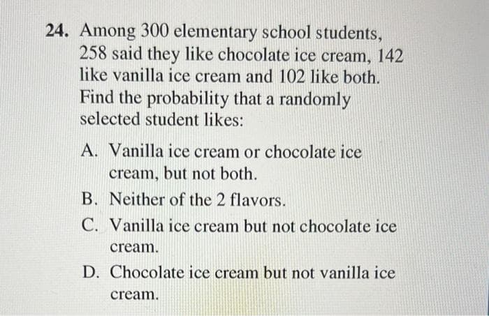 24. Among 300 elementary school students,
258 said they like chocolate ice cream, 142
like vanilla ice cream and 102 like both.
Find the probability that a randomly
selected student likes:
A. Vanilla ice cream or chocolate ice
cream, but not both.
B. Neither of the 2 flavors.
C. Vanilla ice cream but not chocolate ice
cream.
D. Chocolate ice cream but not vanilla ice
cream.