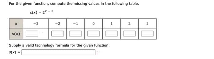 For the given function, compute the missing values in the following table.
s(x) = 2x-2
X
s(x)
-3
=
-2
Supply a valid technology formula for the given function.
s(x) =
3
32
2
لبا