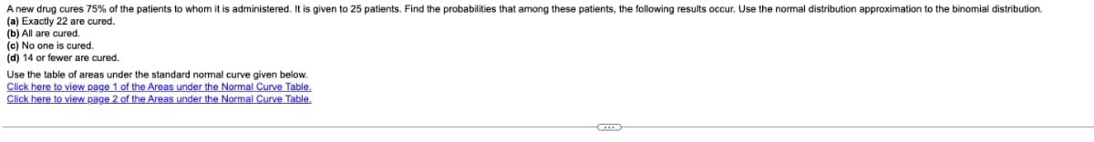 A new drug cures 75% of the patients to whom it is administered. It is given to 25 patients. Find the probabilities that among these patients, the following results occur. Use the normal distribution approximation to the binomial distribution.
(a) Exactly 22 are cured.
(b) All are cured.
(c) No one is cured.
(d) 14 or fewer are cured.
Use the table of areas under the standard normal curve given below.
Click here to view page 1 of the Areas under the Normal Curve Table.
Click here to view page 2 of the Areas under the Normal Curve Table.