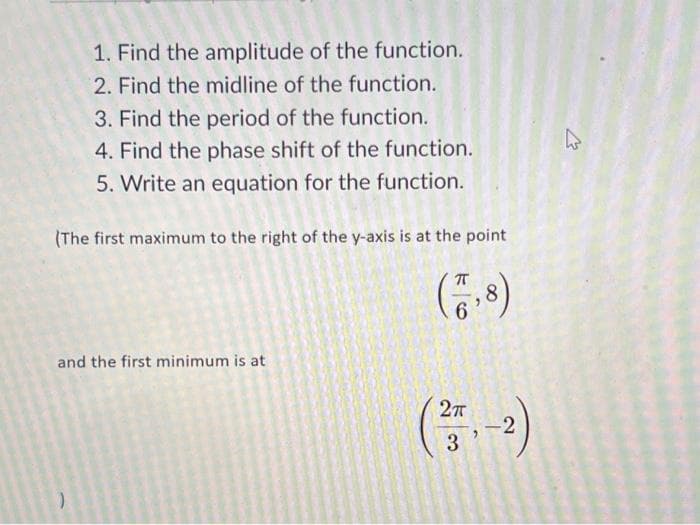 1. Find the amplitude of the function.
2. Find the midline of the function.
3. Find the period of the function.
4. Find the phase shift of the function.
5. Write an equation for the function.
(The first maximum to the right of the y-axis is at the point
and the first minimum is at
(27-2
3
W