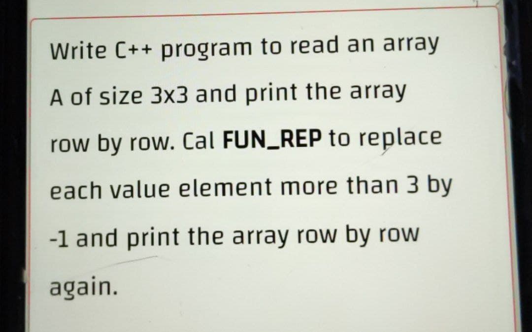 Write C++ program to read an array
A of size 3x3 and print the array
row by row. Cal FUN_REP to replace
each value element more than 3 by
-1 and print the array row by row
again.
