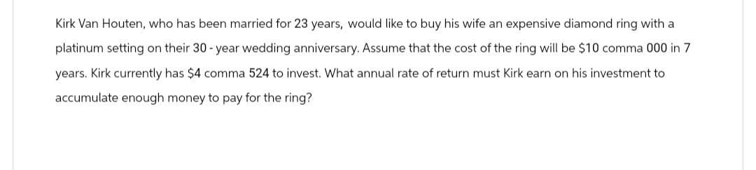 Kirk Van Houten, who has been married for 23 years, would like to buy his wife an expensive diamond ring with a
platinum setting on their 30-year wedding anniversary. Assume that the cost of the ring will be $10 comma 000 in 7
years. Kirk currently has $4 comma 524 to invest. What annual rate of return must Kirk earn on his investment to
accumulate enough money to pay for the ring?