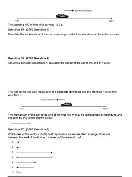 direction of motion
400 m
The standing 400 m time of a car was 10.0s.
Question 95 (2000 Question 1)
Calculate the acceleration of the car, assuming constant acceleration for the entire journey.
Question 96 (2000 Question 2)
Assuming constant acceleration, calculate the speed of the car at the end of 400 m.
The test on the car was repeated in the opposite direction and the standing 400 m time
was 18.0 s.
drecton of moton
400 m
The momentum of the car at the end of the first 400 m may be represented in magnitude and
direction by the vector shown below.
Question 97 (2000 Question 3)
Which one of the vectors (A-G) best represents the momentum change of the car.
between the end of the first and the end of the second run?
B.
C.
D.
E.
E.
G. Zero
