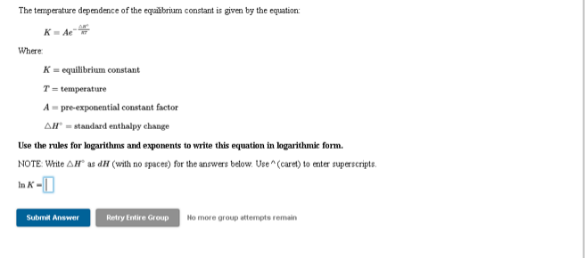 The temperature dependence of the equilibrium constant is given by the equation:
K- Ae
Where
K = equilibrium constant
T= temperature
A = pre-exponential constant factor
AH" = standard enthalpy change
Use the rules for logarithms and exponents to write this equation in logarithmie form.
NOTE: Wite AH as dH (with no spaces) for the answers below. Use ^(caret) to enter superscripts.
Submit Answer
Retry Entire Group
No more group attempts remain
