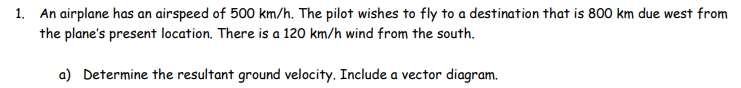 1. An airplane has an airspeed of 500 km/h. The pilot wishes to fly to a destination that is 800 km due west from
the plane's present location. There is a 120 km/h wind from the south.
a) Determine the resultant ground velocity. Include a vector diagram.