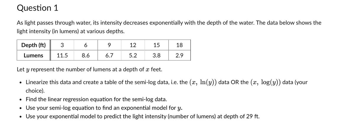 Question 1
As light passes through water, its intensity decreases exponentially with the depth of the water. The data below shows the
light intensity (in lumens) at various depths.
Depth (ft)
Lumens
3
11.5
6
8.6
9
6.7
12
5.2
15
3.8
18
2.9
Let y represent the number of lumens at a depth of x feet.
• Linearize this data and create a table of the semi-log data, i.e. the (x, ln(y)) data OR the (x, log(y)) data (your
choice).
• Find the linear regression equation for the semi-log data.
• Use your semi-log equation to find an exponential model for y.
• Use your exponential model to predict the light intensity (number of lumens) at depth of 29 ft.