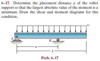 6-17. Determine the placement distance a of the roler
support so that the largest absolute value of the moment is a
minimum. Draw the shear and moment diagrams for this
condition.
B
L-
Prob. 6-17
