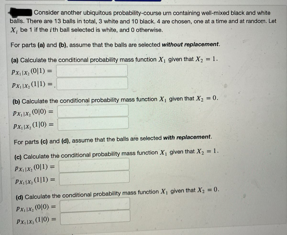Consider another ubiquitous probability-course urn containing well-mixed black and white
balls. There are 13 balls in total, 3 white and 10 black. 4 are chosen, one at a time and at random. Let
X, be 1 if the i th ball selected is white, and 0 otherwise.
For parts (a) and (b), assume that the balls are selected without replacement.
(a) Calculate the conditional probability mass function X, given that X2 = 1.
PX| |X, (0|1) =
Px||X, (1|1) =
(b) Calculate the conditional probability mass function X, given that X2 = 0.
%3D
Px| |X, (0|0) =
Px, |X, (1|0) =
For parts (c) and (d), assume that the balls are selected with replacement.
(c) Calculate the conditional probability mass function X given that X2 = 1.
%3D
Px, |X, (0|1) =
Px11X, (1|1) =
(d) Calculate the conditional probability mass function X given that X2 = 0.
Px, |X2
(0|0) =
%3D
Px |X, (1|0) =
