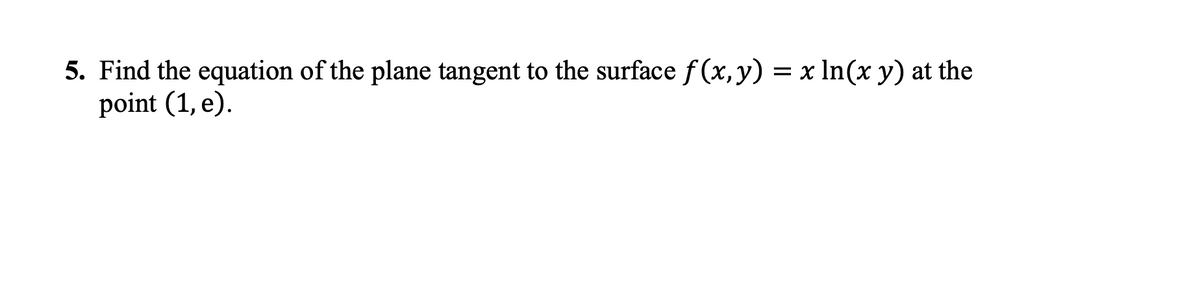 5. Find the equation of the plane tangent to the surface f (x, y) = x In(x y) at the
point (1, e).
