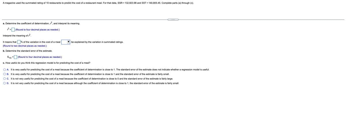 A magazine used the summated rating of 10 restaurants to predict the cost of a restaurant meal. For that data, SSR = 132,823.98 and SST = 140,805.45. Complete parts (a) through (c).
...-.
a. Determine the coefficient of determination, r?, and interpret its meaning.
= |(Round to four decimal places as needed.)
Interpret the meaning of r.
It means that % of the variation in the cost of a meal
V be explained by the variation in summated ratings.
(Round to two decimal places as needed.)
b. Determine the standard error of the estimate.
Syx
(Round to four decimal places as needed.)
c. How useful do you think this regression model is for predicting the cost of a meal?
O A. It is very useful for predicting the cost of a meal because the coefficient of determination is close to 1. The standard error of the estimate does not indicate whether a regression model is useful.
O B. It is very useful for predicting the cost of a meal because the coefficient of determination is close to 1 and the standard error of the estimate is fairly small.
OC. It is not very useful for predicting the cost of a meal because the coefficient of determination is close to 0 and the standard error of the estimate is fairly large.
O D. It is not very useful for predicting the cost of a meal because although the coefficient of determination is close to 1, the standard error of the estimate is fairly small.
