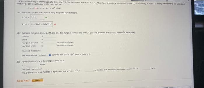 The Audubon Society at Enermous State University (ESU) is planning annual fune ng tatathon The scety w marge udes S1.10 per serng of pasta The sdety estma tat the a
producing servings of pasta at the event will be
C= 390 + 0.10r+ 0.002 dolars
() Caleulate the marginal revenue Ax) and profit P functons
x)=1.10
-x-300 -0.002 x
(0) Compute the revenue and profit, and ano the marginal reven and pr, vou have prouced nd sd 200 servngtr pota on
revenue
prote
marginal evenueS
per ena piate
per enal plate
marginal profe
Interpret the rets
The approsimate l rom the sale of the 201" plate of pasta is
(a Por which value of ris the marginal profit zero
plates
%3B
Interpret your ansiwer
e the leseat a minimum aten you produc and se
pletes
The graph of the profit function is a parabola with a vertex at
Need Help?

