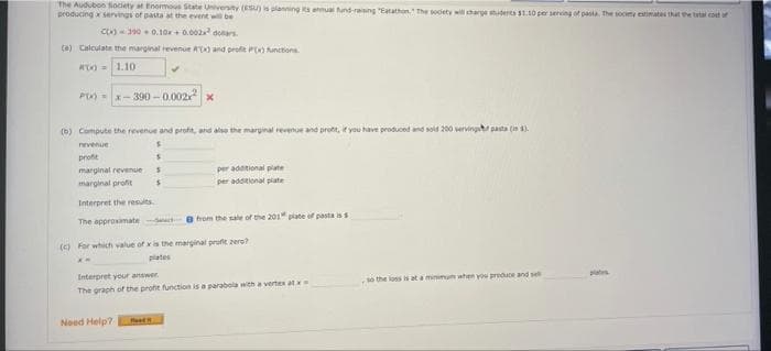 The Audubon socety at Enormous State Univenty (ESU) is planning a anmuai und rang "Eatathon. The sodety wil charge utents 1.10 per serving of pasta. the socty eatimates that the ta cot
producing servings of pasta at the event wi be
c)390 0.10+ 0.002 doars.
Ca) Calculate the marginal revenue R) and profe P) unctions
M)= 1.10
P)-x- 390 -0.002
(b) Compute the revenue and profit, and alse the marginal revenue and pront, it you have produced and soid 200 vervinguh pasta (in ).
profit
marginal revenues
marginal profit
per adational piate
per addtional piate
Interpret the results
The approsimate
Sat e from the sale of the 201" plate of pasta is s
(O For which value of xis the marginal profit zere
plates
plates
Interpret your answer.
so the loss is at a minimu when you preduce and sel
The graph of the profit function is a parabola with a vertex atx
Need Help?
