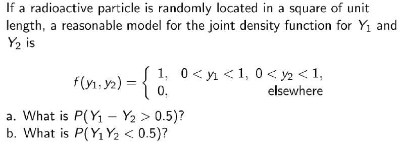 If a radioactive particle is randomly located in a square of unit
length, a reasonable model for the joint density function for Y1 and
Y2 is
f(y1, y2) = { 1 0< yi < 1, 0 < y2 < 1,
1 0,
elsewhere
a. What is P(Y1 - Y2 > 0.5)?
b. What is P(Y1 Y2 < 0.5)?
