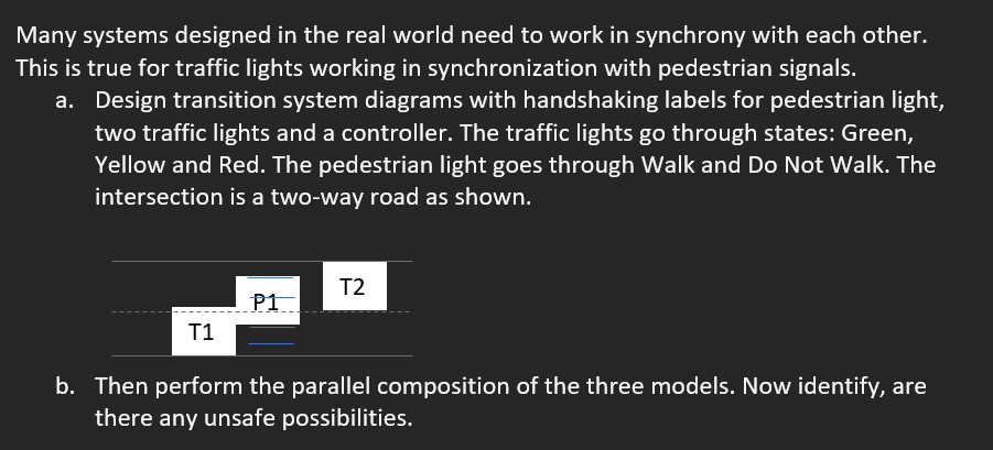 Many systems designed in the real world need to work in synchrony with each other.
This is true for traffic lights working in synchronization with pedestrian signals.
a. Design transition system diagrams with handshaking labels for pedestrian light,
two traffic lights and a controller. The traffic lights go through states: Green,
Yellow and Red. The pedestrian light goes through Walk and Do Not Walk. The
intersection is a two-way road as shown.
T2
P1
T1
b. Then perform the parallel composition of the three models. Now identify, are
there any unsafe possibilities.
