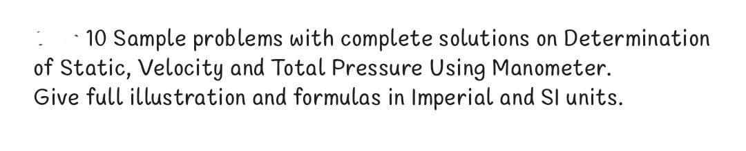 10 Sample problems with complete solutions on Determination
of Static, Velocity and Total Pressure Using Manometer.
Give full illustration and formulas in Imperial and SI units.
