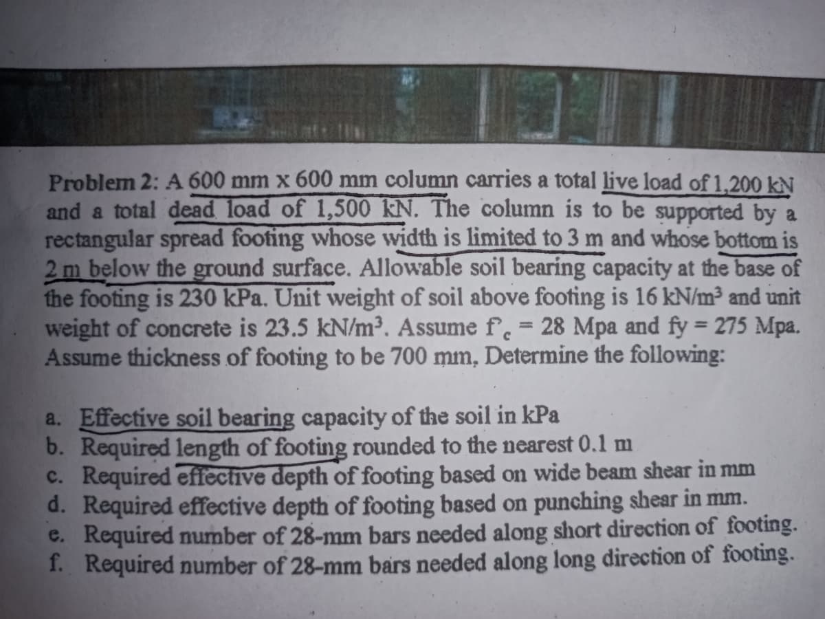 Problem 2: A 600 mm x 600 mm column carries a total live load of 1,200 kN
and a total dead load of 1,500 kN. The column is to be supported by a
rectangular spread footing whose width is limited to 3 m and whose bottom is
2 m below the ground surface. Allowable soil bearing capacity at the base of
the footing is 230 kPa. Unit weight of soil above footing is 16 kN/m³ and unit
weight of concrete is 23.5 kN/m³. Assume f. = 28 Mpa and fy = 275 Mpa.
Assume thickness of footing to be 700 mm, Determine the following:
a. Effective soil bearing capacity of the soil in kPa
b. Required length of footing rounded to the nearest 0.1 m
c. Required effective depth of footing based on wide beam shear in mm
d. Required effective depth of footing based on punching shear in mm.
e. Required number of 28-mm bars needed along short direction of footing.
f. Required number of 28-mm bars needed along long direction of footing.