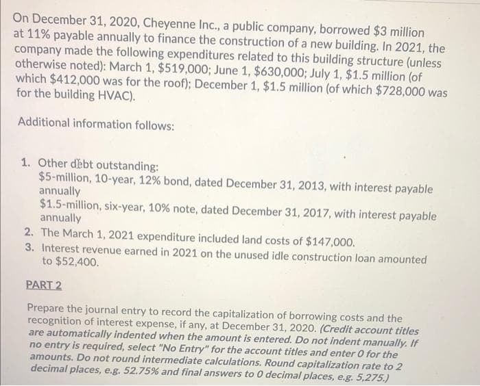 On December 31, 2020, Cheyenne Inc., a public company, borrowed $3 million
at 11% payable annually to finance the construction of a new building. In 2021, the
company made the following expenditures related to this building structure (unless
otherwise noted): March 1, $519,000; June 1, $630,000; July 1, $1.5 million (of
which $412,000 was for the roof); December 1, $1.5 million (of which $728,000 was
for the building HVAC).
Additional information follows:
1. Other debt outstanding:
$5-million, 10-year, 12% bond, dated December 31, 2013, with interest payable
annually
$1.5-million, six-year, 10 % note, dated December 31, 2017, with interest payable
annually
2. The March 1, 2021 expenditure included land costs of $147,000.
3. Interest revenue earned in 2021 on the unused idle construction loan amounted
to $52,400.
PART 2
Prepare the journal entry to record the capitalization of borrowing costs and the
recognition of interest expense, if any, at December 31, 2020. (Credit account titles
are automatically indented when the amount is entered. Do not indent manually. If
no entry is required, select "No Entry" for the account titles and enter 0 for the
amounts. Do not round intermediate calculations. Round capitalization rate to 2
decimal places, e.g. 52.75% and final answers to 0 decimal places, e.g. 5,275.)
