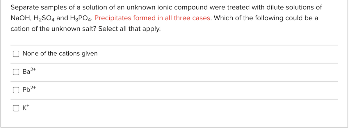 Separate samples of a solution of an unknown ionic compound were treated with dilute solutions of
NaOH, H2SO4 and H3PO4. Precipitates formed in all three cases. Which of the following could be a
cation of the unknown salt? Select all that apply.
None of the cations given
Ba2+
Pb2+
K*
