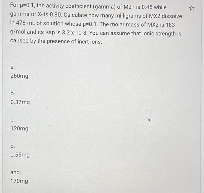 For u=0.1, the activity coefficient (gamma) of M2+ is 0.45 while
gamma of X- is 0.80. Calculate how many milligrams of MX2 dissolve
in 478 mL of solution whose u=0.1. The molar mass of MX2 is 183
g/mol and its Ksp is 3.2 x 10-8. You can assume that ionic strength is
caused by the presence of inert ions.
a.
260mg
b.
0.37mg
С.
120mg
d.
0.55mg
and.
170mg
