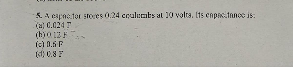 5. A capacitor stores 0.24 coulombs at 10 volts. Its capacitance is:
(a) 0.024 F
(b) 0.12 F
(c) 0.6 F
(d) 0.8 F
