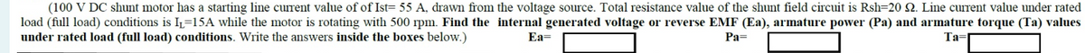 (100 V DC shunt motor has a starting line current value of of Ist= 55 A, drawn from the voltage source. Total resistance value of the shunt field circuit is Rsh=20 2. Line current value under rated
load (full load) conditions is I₁=15A while the motor is rotating with 500 rpm. Find the internal generated voltage or reverse EMF (Ea), armature power (Pa) and armature torque (Ta) values
under rated load (full load) conditions. Write the answers inside the boxes below.)
Ea=
Pa=
Ta