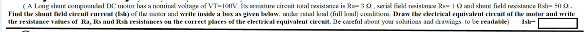 (A Long shunt compounded DC motor has a nominal voltage of VT=100V. Its armature circuit total resistance is Ra= 32, serial field resistance Rs=1 92 and shunt field resistance Rsh= 50 2.
Find the shunt field circuit current (Ish) of the motor and write inside a box as given below, under rated load (full load) conditions. Draw the electrical equivalent circuit of the motor and write
the resistance values of Ra, Rs and Rsh resistances on the correct places of the electrical equivalent circuit. Be careful about your solutions and drawings to be readable)
Ish-