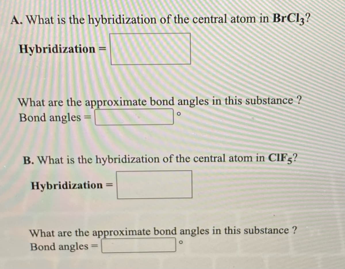 A. What is the hybridization of the central atom in BrCl3?
Hybridization =
What are the approximate bond angles in this substance ?
Bond angles =
B. What is the hybridization of the central atom in CIF5?
Hybridization =
%3D
What are the approximate bond angles in this substance ?
Bond angles =
%3D
