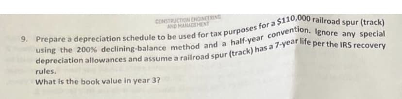 CONSTRUCTION ENGINEERING
AND MANAGEMENT
9. Prepare a depreciation schedule to be used for tax purposes for a $110,000 railroad spur (track)
using the 200% declining-balance method and a half-year convention. Ignore any special
depreciation allowances and assume a railroad spur (track) has a 7-year life per the IRS recovery
rules.
What is the book value in year 3?