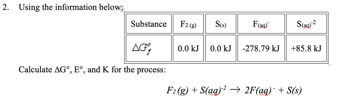 2. Using the information below;
-2
Substance
F2 (g)
S(s)
F(ag)
-278.79 kJ
+85.8 kJ
AG,
0.0 kJ
0.0 kJ
Calculate AG°, E°, and K for the process:
F2 (g) + S(ag)2 → 2F(ag) + S(s)
