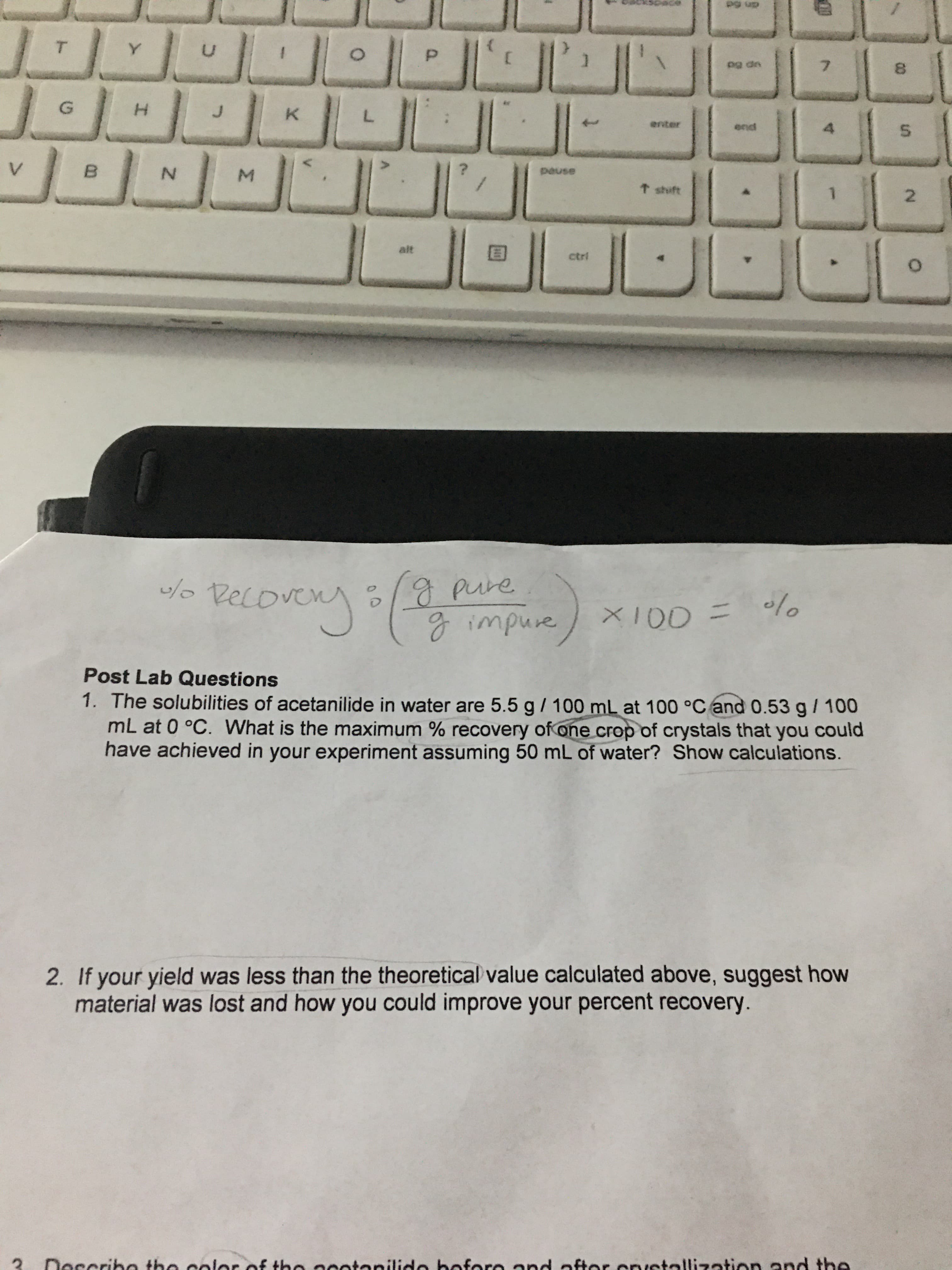 pg up
T.
Y.
7.
pg dn
G.
enter
end
N.
pause
t shift
2.
alt
ctri
4.
/o Recove
gpure
PELoVEny
X100 = lo
gimpure
Post Lab Questions
1. The solubilities of acetanilide in water are 5.5 g/ 100 mL at 100 °C and 0.53 g/ 100
mL at 0 °C. What is the maximum % recovery of one crop of crystals that you could
have achieved in your experiment assuming 50 mL of water? Show calculations.
2. If your yield was less than the theoretical value calculated above, suggest how
material was lost and how you could improve your percent recovery.
Describe the color of tbe acotenilide bofore and ofter custallization and the
00
5.
