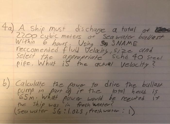 4a) A Ship must discharge a total of
2200 cubic meters
Sea water ballast
Within 6 hours. Using S SNAME
reccomended fluid Velocity, size and
Select the appropriate scha 40 Steel
pipe. What is the actual velocity?
total head is
6) Calculate the power to drive the ballast
pump in part a) if the
65m. What power would be required
the ship was in fresh water?
(Sea water SG: 1.025, freshwater :
17
1)