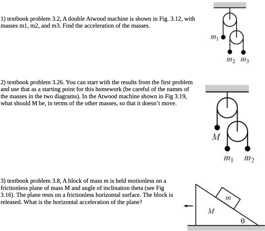 1) textbook problem 3.2, A double Atwood machine is shown in Fig. 3.12, with
masses m1, m2, and m3. Find the acceleration of the masses.
2) textbook problem 3.26. You can start with the results from the first problem
and use that as a starting point for this homework (be careful of the names of
the masses in the two diagrams). In the Atwood machine shown in Fig 3.19,
what should M be, in terms of the other masses, so that it doesn't move.
3) textbook problem 3.8, A block of mass m is held motionless on a
frictionless plane of mass M and angle of inclination theta (see Fig
3.16). The plane rests on a frictionless horizontal surface. The block is
released. What is the horizontal acceleration of the plane?
solloll
M
M
mi m₂
m
0