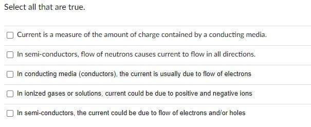 Select all that are true.
U
Current is a measure of the amount of charge contained by a conducting media.
In semi-conductors, flow of neutrons causes current to flow in all directions.
In conducting media (conductors), the current is usually due to flow of electrons
In ionized gases or solutions, current could be due to positive and negative ions
In semi-conductors, the current could be due to flow of electrons and/or holes