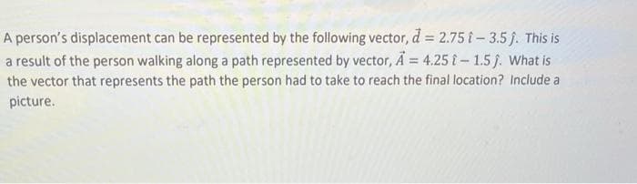 A person's displacement can be represented by the following vector, d = 2.75 -3.5ĵ. This is
a result of the person walking along a path represented by vector, A = 4.25 -1.5 j. What is
the vector that represents the path the person had to take to reach the final location? Include a
picture.