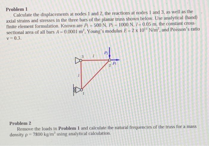 Problem 1
Calculate the displacements at nodes 1 and 2, the reactions at nodes 1 and 3, as well as the
axial strains and stresses in the three bars of the planar truss shown below. Use analytical (hand)
finite element formulation. Known are P₁ = 500 N, P₂= 1000 N. /= 0.05 m, the constant cross-
sectional area of all bars A = 0.0001 m², Young's modulus E= 2 x 10¹¹ N/m², and Poisson's ratio
v=0.3.
V
P₂
R
21
Problem 2
Remove the loads in Problem 1 and calculate the natural frequencies of the truss for a mass
density p= 7800 kg/m³ using analytical calculation.