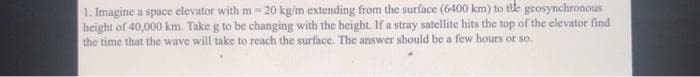 1. Imagine a space elevator with m 20 kg/m extending from the surface (6400 km) to tite geosynchronous
height of 40,000 km. Take g to be changing with the height. If a stray satellite hits the top of the elevator find
the time that the wave will take to reach the surface. The answer should be a few hours or so.
