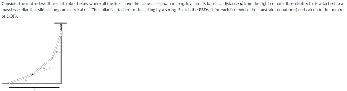Consider the motor-less, three link robot below where all the links have the same mass, m, and length, 1, and its base is a distance d from the right column. Its end-effector is attached to a
massless collar that slides along on a vertical rail. The collar is attached to the ceiling by a spring. Sketch the FBDs, 1 for each link. Write the constraint equation(s) and calculate the number
of DOFs.
T
d