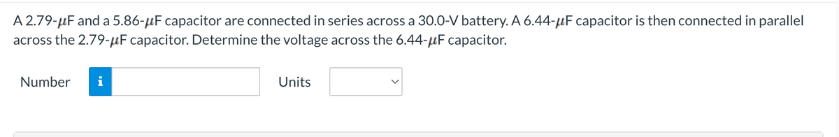 A 2.79-μF and a 5.86-μF capacitor are connected in series across a 30.0-V battery. A 6.44-F capacitor is then connected in parallel
across the 2.79-μF capacitor. Determine the voltage across the 6.44-μF capacitor.
Number
i
Units