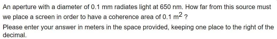 An aperture with a diameter of 0.1 mm radiates light at 650 nm. How far from this source must
we place a screen in order to have a coherence area of 0.1 m² ?
Please enter your answer in meters in the space provided, keeping one place to the right of the
decimal.