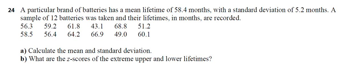 24 A particular brand of batteries has a mean lifetime of 58.4 months, with a standard deviation of 5.2 months. A
sample of 12 batteries was taken and their lifetimes, in months, are recorded.
56.3
59.2
61.8
43.1
68.8
51.2
58.5
56.4
64.2
66.9
49.0
60.1
a) Calculate the mean and standard deviation.
b) What are the z-scores of the extreme upper and lower lifetimes?
