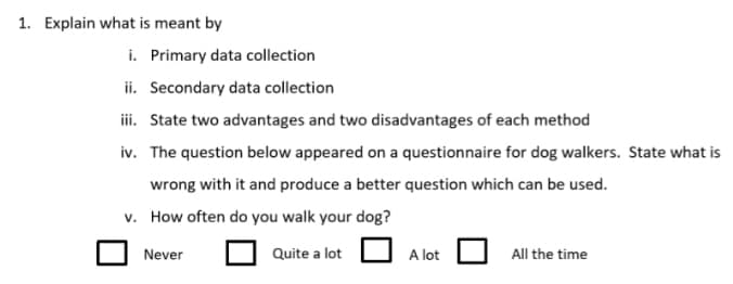 1. Explain what is meant by
i. Primary data collection
ii. Secondary data collection
iii. State two advantages and two disadvantages of each method
iv. The question below appeared on a questionnaire for dog walkers. State what is
wrong with it and produce a better question which can be used.
v. How often do you walk your dog?
Never
Quite a lot
A lot
All the time