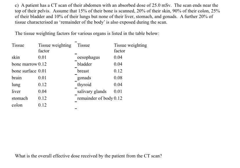 c) A patient has a CT scan of their abdomen with an absorbed dose of 25.0 mSv. The scan ends near the
top of their pelvis. Assume that 15% of their bone is scanned, 20% of their skin, 90% of their colon, 25%
of their bladder and 10% of their lungs but none of their liver, stomach, and gonads. A further 20% of
tissue characterised as 'remainder of the body' is also exposed during the scan.
The tissue weighting factors for various organs is listed in the table below:
Tissue weighting
Tissue
Tissue weighting
factor
factor
skin
0.01
oesophagus
0.04
bone marrow 0.12
bladder
0.04
bone surface 0.01
breast
0.12
brain
0.01
gonads
0.08
0.12
thyroid
0.04
0.04
salivary glands 0.01
remainder of body 0.12
stomach 0.12
colon
0.12
Tissue
lung
liver
What is the overall effective dose received by the patient from the CT scan?