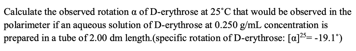 Calculate the observed rotation a of D-erythrose at 25°C that would be observed in the
polarimeter if an aqueous solution of D-erythrose at 0.250 g/mL concentration is
prepared in a tube of 2.00 dm length.(specific rotation of D-erythrose: [a]25= -19.1°)
