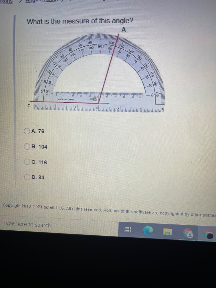Ssons
What is the measure of this angle?
80
70
100 90
110
80
110
70
120
40
130 120
130
-B
NADE IN CINA
OA. 76
В. 104
OC. 116
OD. 84
Copyright 2010-2021 edtell, LLC. All rights reserve
Portions of this software are copyrighted by other parties
Type here to search
150 140
