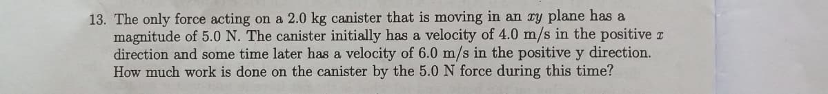 13. The only force acting on a 2.0 kg canister that is moving in an ry plane has a
magnitude of 5.0 N. The canister initially has a velocity of 4.0 m/s in the positive z
direction and some time later has a velocity of 6.0 m/s in the positive y direction.
How much work is done on the canister by the 5.0 N force during this time?
