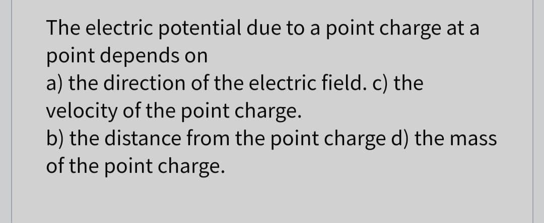 The electric potential due to a point charge at a
point depends on
a) the direction of the electric field. c) the
velocity of the point charge.
b) the distance from the point charge d) the mass
of the point charge.