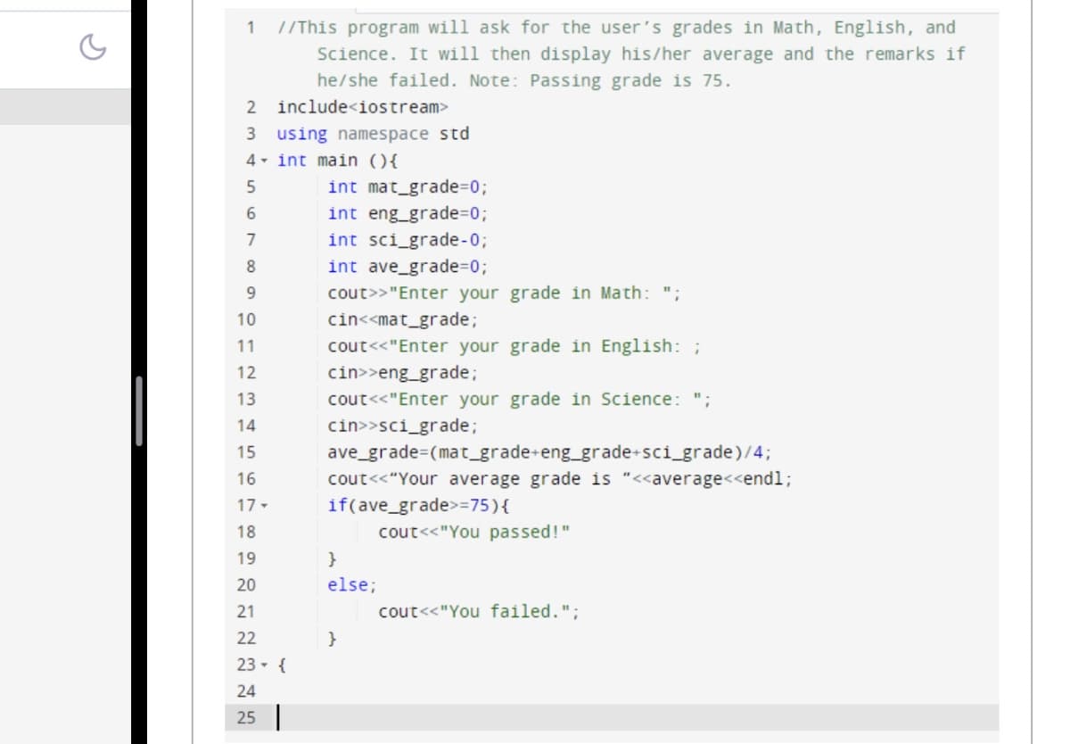 1 //This program will ask for the user's grades in Math, English, and
Science. It will then display his/her average and the remarks if
he/she failed. Note: Passing grade is 75.
include<iostream>
2
3 using namespace std
4
int main () {
5
6
7
8
9
10
11
12
13
14
15
16
17-
18
19
20
21
22
23- {
24
25
int mat_grade=0;
int eng_grade=0;
int sci_grade-0;
int ave_grade=0;
cout>> "Enter your grade in Math: ";
cin<<mat_grade;
cout<<"Enter your grade in English: ;
cin>>eng_grade;
cout<<"Enter your grade in Science: ";
cin>>sci_grade;
ave_grade (mat_grade+eng_grade+sci_grade)/4;
cout<<"Your average grade is "<<average<<endl;
if(ave_grade>=75) {
cout<<"You passed!"
}
else;
}
cout<<"You failed.";