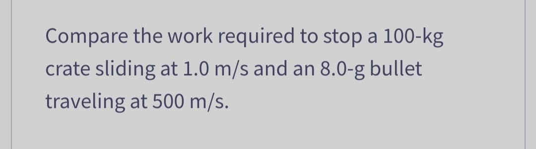 Compare the work required to stop a 100-kg
crate sliding at 1.0 m/s and an 8.0-g bullet
traveling at 500 m/s.