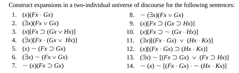 Construct expansions in a two-individual universe of discourse for the following sentences:
8.
(3x)(Fx v Gx)
9.
(x)[Fx (Gx Ɔ Hx)]
(x)[Fx ~ (Gx. Hx)]
10.
11. (Ex)[(Fx Gx) v (Hx Kx)]
12. (x)[(Fx Gx) (HxKx)]
13. (x) [(FxGx) v (Fx > Hx)]
14. ~ (x)~[(Fx · Gx) · ~ (Hx. Kx)]
1. (x)(FxGx)
2. (3x)(Fx v Gx)
3. (x)[Fx (Gx v Hx)]
4. (3x)[Fx (Gx v Hx)]
5. (x) (FxGx)
6. (3x)~ (Fx v Gx)
7. ~ (x)(Fx Gx)